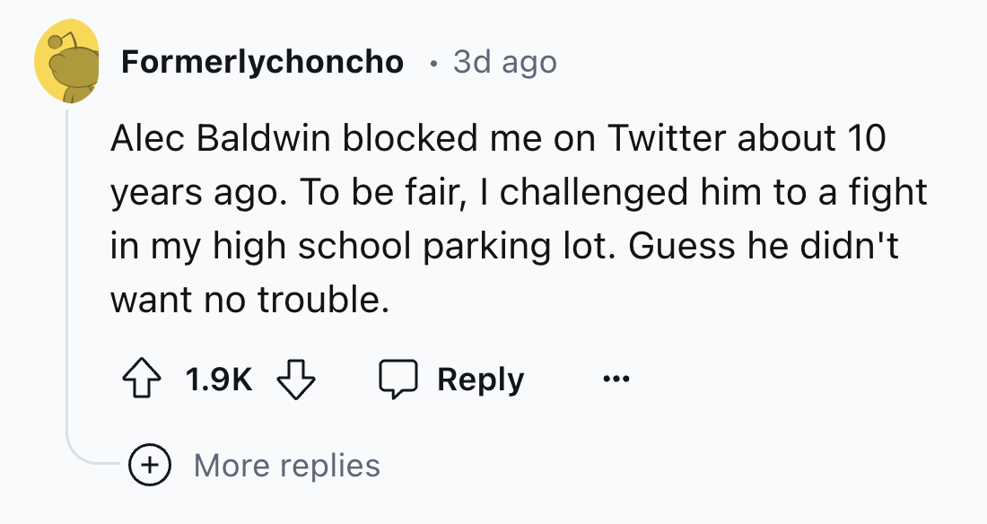 screenshot - Formerlychoncho 3d ago . Alec Baldwin blocked me on Twitter about 10 years ago. To be fair, I challenged him to a fight in my high school parking lot. Guess he didn't want no trouble. More replies